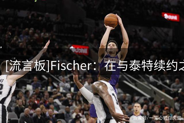 [流言板]Fischer：在与泰特续约之前，布朗曾是火箭的引援人选之一